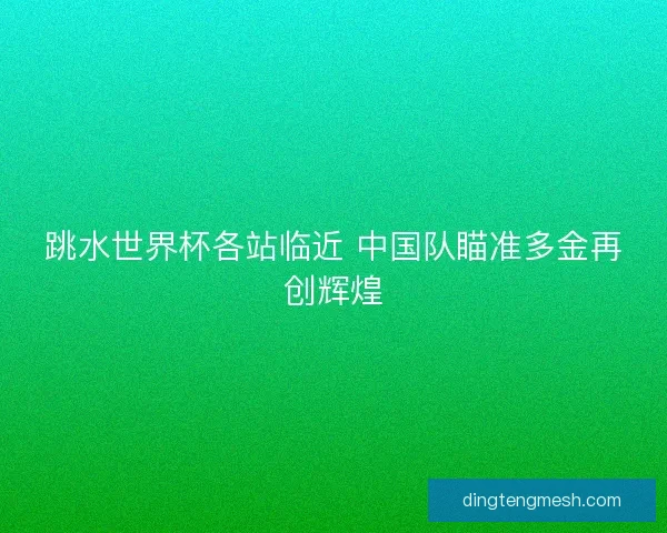 跳水世界杯各站临近 中国队瞄准多金再创辉煌