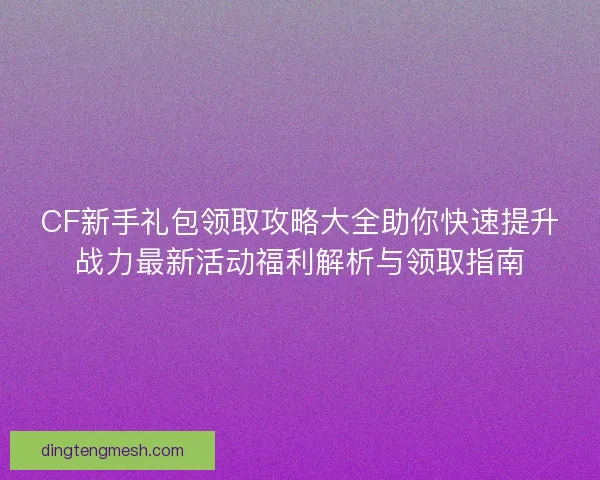 CF新手礼包领取攻略大全助你快速提升战力最新活动福利解析与领取指南