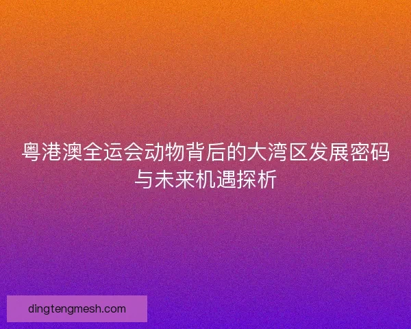 粤港澳全运会动物背后的大湾区发展密码与未来机遇探析
