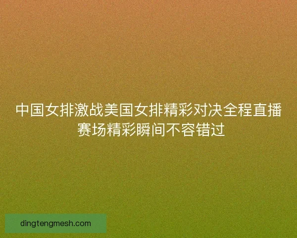 中国女排激战美国女排精彩对决全程直播 赛场精彩瞬间不容错过