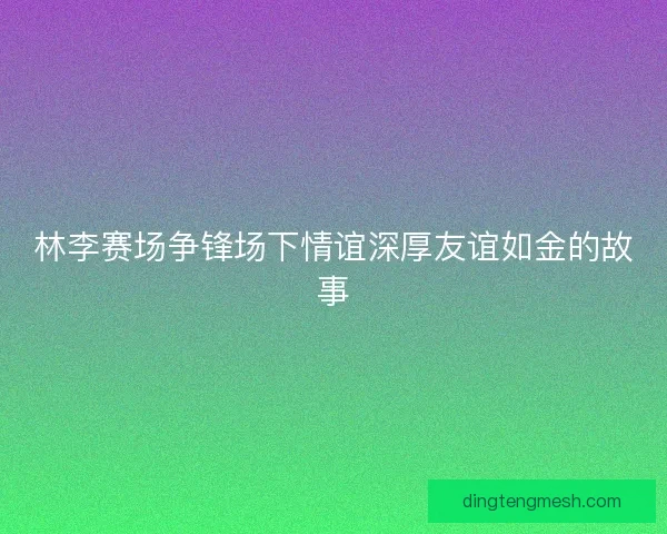 林李赛场争锋场下情谊深厚友谊如金的故事