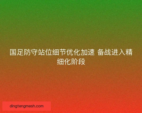 国足防守站位细节优化加速 备战进入精细化阶段